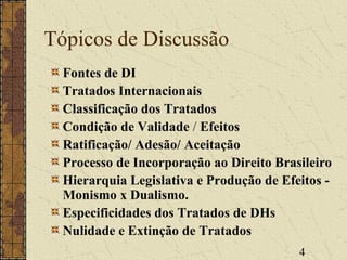 4
Tópicos de Discussão
Fontes de DI
Tratados Internacionais
Classificação dos Tratados
Condição de Validade / Efeitos
Ratificação/ Adesão/ Aceitação
Processo de Incorporação ao Direito Brasileiro
Hierarquia Legislativa e Produção de Efeitos -
Monismo x Dualismo.
Especificidades dos Tratados de DHs
Nulidade e Extinção de Tratados
 