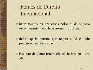 5
Fontes do Direito
Internacional
instrumentos ou processos pelos quais surgem
ou se permite identificar normas jurídicas.
define quais normas que regem o DI e onde
podem ser identificadas.
Estatuto da Corte Internacional de Justiça – art.
38.
 