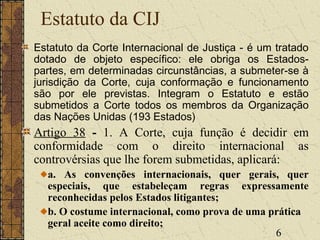 6
Estatuto da CIJ
Estatuto da Corte Internacional de Justiça - é um tratado
dotado de objeto específico: ele obriga os Estados-
partes, em determinadas circunstâncias, a submeter-se à
jurisdição da Corte, cuja conformação e funcionamento
são por ele previstas. Integram o Estatuto e estão
submetidos a Corte todos os membros da Organização
das Nações Unidas (193 Estados)
Artigo 38 - 1. A Corte, cuja função é decidir em
conformidade com o direito internacional as
controvérsias que lhe forem submetidas, aplicará:
a. As convenções internacionais, quer gerais, quer
especiais, que estabeleçam regras expressamente
reconhecidas pelos Estados litigantes;
b. O costume internacional, como prova de uma prática
geral aceite como direito;
 