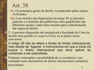 7
Art. 38
c. Os princípios gerais de direito, reconhecidos pelas nações
civilizadas;
d. Com ressalva das disposições do artigo 59, as decisões
judiciais e a doutrina dos publicistas mais qualificados das
diferentes nações, como meio auxiliar para a determinação
das regras de direito.
2. A presente disposição não prejudicará a faculdade da Corte de
decidir uma questão ex aequo et bono, se as partes assim
convierem.
O artigo 38 não se refere a fontes do direito internacional,
mas dispõe de “lugares” e instrumentos em que a Corte irá
buscar o direito internacional que deve aplicar às
contendas a ela submetidas.
Podemos contemplar a possibilidade de se considerar o seu
conteúdo como declaratório do direito internacional costumeiro
preexistente.
 