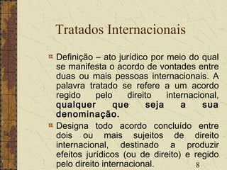 8
Tratados Internacionais
Definição – ato jurídico por meio do qual
se manifesta o acordo de vontades entre
duas ou mais pessoas internacionais. A
palavra tratado se refere a um acordo
regido pelo direito internacional,
qualquer que seja a sua
denominação.
Designa todo acordo concluído entre
dois ou mais sujeitos de direito
internacional, destinado a produzir
efeitos jurídicos (ou de direito) e regido
pelo direito internacional.
 