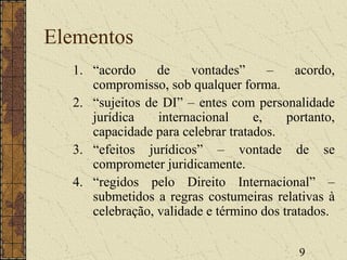 9
Elementos
1. “acordo de vontades” – acordo,
compromisso, sob qualquer forma.
2. “sujeitos de DI” – entes com personalidade
jurídica internacional e, portanto,
capacidade para celebrar tratados.
3. “efeitos jurídicos” – vontade de se
comprometer juridicamente.
4. “regidos pelo Direito Internacional” –
submetidos a regras costumeiras relativas à
celebração, validade e término dos tratados.
 