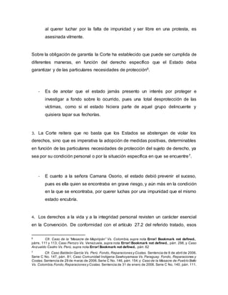 al querer luchar por la falta de impunidad y ser libre en una protesta, es
asesinada vilmente.
Sobre la obligación de garantía la Corte ha establecido que puede ser cumplida de
diferentes maneras, en función del derecho específico que el Estado deba
garantizar y de las particulares necesidades de protección6.
- Es de anotar que el estado jamás presento un interés por proteger e
investigar a fondo sobre lo ocurrido, pues una total desprotección de las
víctimas, como si el estado hiciera parte de aquel grupo delincuente y
quisiera tapar sus fechorías.
3. La Corte reitera que no basta que los Estados se abstengan de violar los
derechos, sino que es imperativa la adopción de medidas positivas, determinables
en función de las particulares necesidades de protección del sujeto de derecho, ya
sea por su condición personal o por la situación específica en que se encuentre7.
- E cuanto a la señora Camana Osorio, el estado debió prevenir el suceso,
pues es ella quien se encontraba en grave riesgo, y aún más en la condición
en la que se encontraba, por querer luchas por una impunidad que el mismo
estado encubría.
4. Los derechos a la vida y a la integridad personal revisten un carácter esencial
en la Convención. De conformidad con el artículo 27.2 del referido tratado, esos
6
Cfr. Caso de la “Masacre de Mapiripán” Vs. Colombia, supra nota Error! Bookmark not defined.,
párrs. 111 y 113; Caso Perozo Vs. Venezuela, supra nota Error! Bookmark not defined., párr. 298, y Caso
Anzualdo Castro Vs. Perú, supra nota Error! Bookmark not defined., párr. 62
7
Cfr. Caso Baldeón García Vs. Perú. Fondo, Reparaciones y Costas. Sentencia de 6 de abril de 2006.
Serie C No. 147, párr. 81; Caso Comunidad Indígena Sawhoyamaxa Vs. Paraguay. Fondo, Reparaciones y
Costas. Sentencia de 29 de marzo de 2006.Serie C No. 146, párr. 154;y Caso de la Masacre de Pueblo Bello
Vs. Colombia.Fondo,Reparaciones y Costas. Sentencia de 31 de enero de 2006. Serie C No. 140, párr. 111.
 