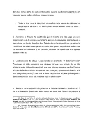derechos forman parte del núcleo inderogable, pues no pueden ser suspendidos en
casos de guerra, peligro público u otras amenazas.
- Tanto la vida como la integridad personal de cada una de las víctimas fue
desprotegida, el estado no forma parte de ese estado protector, todo lo
contrario.
5. Asimismo, el Tribunal ha establecido que el derecho a la vida juega un papel
fundamental en la Convención Americana, por ser el presupuesto esencial para el
ejercicio de los demás derechos. Los Estados tienen la obligación de garantizar la
creación de las condiciones que se requieran para que no se produzcan violaciones
de ese derecho inalienable y, en particular, el deber de impedir que sus agentes
atenten contra él.
6. La observancia del artículo 4, relacionado con el artículo 1.1 de la Convención
Americana, no sólo presupone que ninguna persona sea privada de su vida
arbitrariamente (obligación negativa), sino que además requiere que los Estados
adopten todas las medidas apropiadas para proteger y preservar el derecho a la
vida (obligación positiva)8, conforme al deber de garantizar el pleno y libre ejercicio
de los derechos de todas las personas bajo su jurisdicción9.
7. Respecto de la obligación de garantizar el derecho reconocido en el artículo 5
de la Convención Americana, ésta implica el deber del Estado de prevenir e
8
Cfr. Caso de los “Niños de la Calle” (Villagrán Morales y otros) Vs. Guatemala, supra nota Error!
Bookmark not defined., párr. 144; Caso del Penal Castro Castro Vs. Perú, supra nota Error! Bookmark not
defined., párr. 237, y Caso Vargas Areco Vs. Paraguay. Fondo, Reparaciones y Costas. Sentencia de 26 de
septiembre de 2006. Serie C No. 155, párr. 75.
9
Cfr. Caso de la Masacre de Pueblo Bello Vs.Colombia,supra nota 7,párr.120; Caso del Penal Castro
Castro Vs. Perú, supra nota Error! Bookmark not defined., párr. 237, y Caso Vargas Areco Vs. Paraguay,
supra nota 8, párr. 75.
 