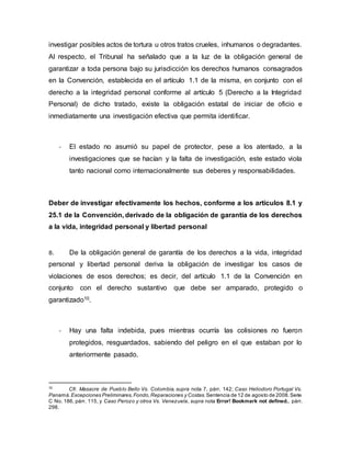 investigar posibles actos de tortura u otros tratos crueles, inhumanos o degradantes.
Al respecto, el Tribunal ha señalado que a la luz de la obligación general de
garantizar a toda persona bajo su jurisdicción los derechos humanos consagrados
en la Convención, establecida en el artículo 1.1 de la misma, en conjunto con el
derecho a la integridad personal conforme al artículo 5 (Derecho a la Integridad
Personal) de dicho tratado, existe la obligación estatal de iniciar de oficio e
inmediatamente una investigación efectiva que permita identificar.
- El estado no asumió su papel de protector, pese a los atentado, a la
investigaciones que se hacían y la falta de investigación, este estado viola
tanto nacional como internacionalmente sus deberes y responsabilidades.
Deber de investigar efectivamente los hechos, conforme a los artículos 8.1 y
25.1 de la Convención, derivado de la obligación de garantía de los derechos
a la vida, integridad personal y libertad personal
8. De la obligación general de garantía de los derechos a la vida, integridad
personal y libertad personal deriva la obligación de investigar los casos de
violaciones de esos derechos; es decir, del artículo 1.1 de la Convención en
conjunto con el derecho sustantivo que debe ser amparado, protegido o
garantizado10.
- Hay una falta indebida, pues mientras ocurría las colisiones no fueron
protegidos, resguardados, sabiendo del peligro en el que estaban por lo
anteriormente pasado.
10
Cfr. Masacre de Pueblo Bello Vs. Colombia, supra nota 7, párr. 142; Caso Heliodoro Portugal Vs.
Panamá.Excepciones Preliminares,Fondo,Reparaciones y Costas.Sentencia de 12 de agosto de 2008.Serie
C No. 186, párr. 115, y Caso Perozo y otros Vs. Venezuela, supra nota Error! Bookmark not defined., párr.
298.
 