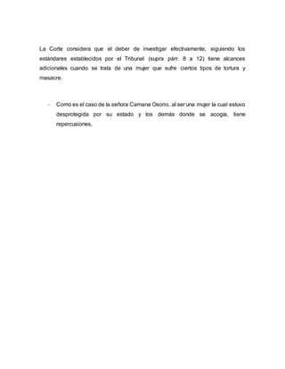 La Corte considera que el deber de investigar efectivamente, siguiendo los
estándares establecidos por el Tribunal (supra párr. 8 a 12) tiene alcances
adicionales cuando se trata de una mujer que sufre ciertos tipos de tortura y
masacre.
- Como es el caso de la señora Camana Osorio, al ser una mujer la cual estuvo
desprotegida por su estado y los demás donde se acogía, tiene
repercusiones.
 