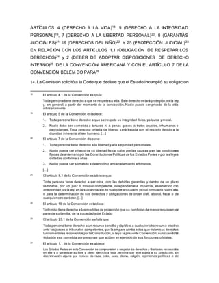 ARTÍCULOS 4 (DERECHO A LA VIDA)18, 5 (DERECHO A LA INTEGRIDAD
PERSONAL)19, 7 (DERECHO A LA LIBERTAD PERSONAL)20, 8 (GARANTÍAS
JUDICIALES)21 19 (DERECHOS DEL NIÑO)22 Y 25 (PROTECCIÓN JUDICIAL)23
EN RELACIÓN CON LOS ARTICULOS 1.1 (OBLIGACION DE RESPETAR LOS
DERECHOS)24 y 2 (DEBER DE ADOPTAR DISPOSICIONES DE DERECHO
INTERNO)25 DE LA CONVENCIÓN AMERICANA Y CON EL ARTÍCULO 7 DE LA
CONVENCIÓN BELÉM DO PARÁ26
14. La Comisión solicitó a la Corte que declare que el Estado incumplió su obligación
18
El artículo 4.1 de la Convención estipula:
Toda persona tiene derecho a que se respete su vida. Este derecho estará protegido por la ley
y, en general, a partir del momento de la concepción. Nadie puede ser privado de la vida
arbitrariamente.
19
El artículo 5 de la Convención establece:
1. Toda persona tiene derecho a que se respete su integridad física, psíquica y moral.
2. Nadie debe ser sometido a torturas ni a penas graves o tratos crueles, inhumanos o
degradantes. Toda persona privada de liberad s erá tratada con el respeto debido a la
dignidad inherente al ser humano. […]
20
El artículo 7 de la Convención dispone:
1. Toda persona tiene derecho a la libertad y a la seguridad personales.
2. Nadie puede ser privado de su libertad física, salvo por las caus as y en las condiciones
fijadas de antemano por las Constituciones Políticas de los Estados Partes o por las leyes
dictadas conforme a ellas.
3. Nadie puede ser sometido a detención o encarcelamiento arbitrarios.
[…]
21
El artículo 8.1 de la Convención establece que:
Toda persona tiene derecho a ser oída, con las debidas garantías y dentro de un plazo
razonable, por un juez o tribunal competente, independiente e imparcial, establecido con
anterioridad por la ley, en la sustanciación de cualquier acusación penal formulada contra ella,
o para la determinación de sus derechos y obligaciones de orden civil, laboral, fiscal o de
cualquier otro carácter. […]
22
El artículo 19 de la Convención establece:
Todo niño tiene derecho a las medidas de protección que su condición de menor requierenpor
parte de su familia, de la sociedad y del Estado
23
El artículo 25.1 de la Convención señala que:
Toda persona tiene derecho a un recurso sencillo y rápido o a cualquier otro recurso efectivo
ante los jueces o tribunales competentes,que la ampare contra actos que violen sus derechos
fundamentales reconocidos por la Constitución,la leyo la presente Convención,aun cuando tal
violación sea cometida por personas que actúen en ejercicio de sus funciones oficiales.
24
El artículo 1.1 de la Convención establece:
Los Estados Partes en esta Convención se comprometen a respetar los derechos y libertades reconocidos
en ella y a garantizar su libre y pleno ejercicio a toda persona que esté sujeta a su jurisdicción, sin
discriminación alguna por motivos de raza, color, sexo, idioma, religión, opiniones políticas o de
 