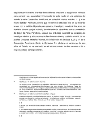 de garantizar el derecho a la vida de las víctimas “mediante la adopción de medidas
para prevenir sus asesinatos[,] incurriendo de este modo en una violación del
artículo 4 de la Convención Americana, en conexión con los artículos 1.1 y 2 del
mismo tratado”. Asimismo, solicitó que “declare que el Estado falló en su deber de
actuar con la debida diligencia para prevenir, investigar y sancionar los actos de
violencia sufridos por [las víctimas] en contravención del artículo 7 de la Convención
de Belém do Pará”. Por último, sostuvo que el Estado incumplió su obligación de
investigar efectiva y adecuadamente las desapariciones y posterior muerte de las
jóvenes González, Herrera y Ramos, en violación de los artículos 8, 25 y 1.1 de la
Convención Americana. Según la Comisión, “[no obstante el transcurso de seis
años, el Estado no ha avanzado en el esclarecimiento de los sucesos o de la
responsabilidad correspondiente”.
cualquier otra índole, origen nacional o social,posición económica,nacimiento o cualquier otra
condición social.
25
El artículo 2 de la Convención dispone:
Si el ejercicio de los derechos y libertades mencionados en el artículo 1 no estuviere ya
garantizado por disposiciones legislativas o de otro carácter, los Estados Partes se
comprometena adoptar,con arregloa sus procedimientos constitucionales ya las disposiciones
de esta Convención, las medidas legislativas o de otro carácter que fueren necesarias para
hacer efectivos tales derechos y libertades.
26
El artículo 7 de la Convención Belém do Pará estipula:
Los Estados Partes condenan todas las formas de violencia contra la mujer y convienen en
adoptar, por todos los medios apropiados y sin dilaciones, políticas orientadas a prevenir,
sancionar y erradicar dicha violencia y en llevar a cabo lo siguiente:
[…]
b. actuar con la debida diligencia para prevenir, investigar y sancionar la violencia contra la
mujer;
c. incluir en su legislacióninterna normas penales,civiles yadministrativas,asícomo las de otra
naturaleza que sean necesarias para prevenir,sancionar y erradicar la violencia contra la mujer
y adoptar las medidas administrativas apropiadas que sean del caso;
[…]
 