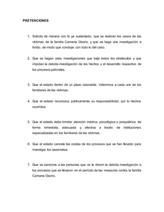 PRETENCIONES
1. Solicito de manera con lo ya sustentado, que se reabran los casos de las
víctimas de la familia Camana Osorio, y que se haga una investigación a
fondo, de modo que concluya con todo lo del caso.
2. Que se hagan unas investigaciones que baje todos los obstáculos y que
impidan la debida investigación de los hechos y el desarrollo respectivo de
los procesos judiciales.
3. Que el estado dentro de un plazo razonable, indemnice a cada una de los
familiares de las víctimas.
4. Que el estado reconozca públicamente su responsabilidad, por lo hechos
ocurridos.
5. Que el estado debe brindar atención médica, psicológica o psiquiátrica, de
forma inmediata, adecuada y efectiva a través de instituciones
especializadas en los familiares de las víctimas.
6. Que el estado cancele las costas de los procesos que se han llevado para
investigar los asesinatos.
7. Que se sancione a las personas que no le dieron la debida investigación a
los procesos que se llevaron en el periodo de las masacres contra la familia
Camana Osorio.
 