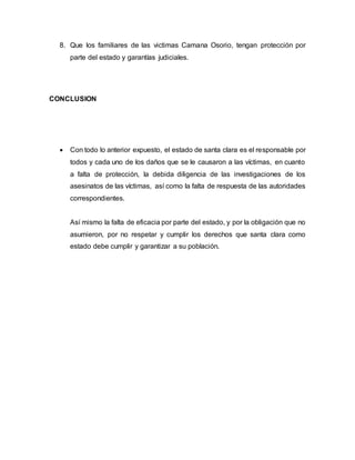 8. Que los familiares de las victimas Camana Osorio, tengan protección por
parte del estado y garantías judiciales.
CONCLUSION
 Con todo lo anterior expuesto, el estado de santa clara es el responsable por
todos y cada uno de los daños que se le causaron a las víctimas, en cuanto
a falta de protección, la debida diligencia de las investigaciones de los
asesinatos de las víctimas, así como la falta de respuesta de las autoridades
correspondientes.
Así mismo la falta de eficacia por parte del estado, y por la obligación que no
asumieron, por no respetar y cumplir los derechos que santa clara como
estado debe cumplir y garantizar a su población.
 