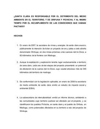 ¿SANTA CLARA ES RESPONSABLE POR EL DETRIMENTO DEL MEDIO
AMBIENTE EN EL TERRITORIO, Y DE ORIFUNA Y PICHICHA, Y AL MISMO
TIEMPO POR EL INCUMPLIMIENTO DE LAS CONDICIONES QUE HABIAN
PACTADO?
HECHOS
1. En enero de 2007, la secretara de minas y energías de santa clara anuncio
públicamente la intención de licitar un proyecto de oro y plata a cielo abierto
denominado Wirikuya, en dos minas próximas a las cuencas del rio Doce, a
80 kilómetros de la frontera con Madruga.
2. Aunque la explotación y exploración tendría lugar exclusivamente e territorio
de sana clara, cada una de las etapas del proyecto presentaría un potencial
de afectación de la cuenca del rio Doce, cuyo caudal atraviesa más de 300
kilómetros del territorio de madruga.
3. De conformidad con la legislación aplicable, en enero de 2008 la secretaria
de medio ambiente de santa clara emitió un estudio de impacto social y
ambiental (EISA).
4. La subsecretaria de interculturalidad emitió un informe técnico, señalando a
las comunidades cuyo territorio pudiese ser afectado por el proyecto, y se
identificaron los pueblos Pichicha, en santa clara y el pueblo de Orifuna, en
Madruga, como potenciales afectados en su territorio a raíz del proyecto de
Wirikuya.
 