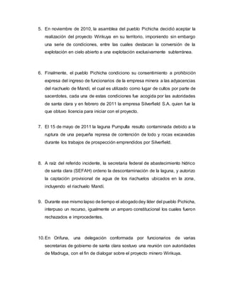 5. En noviembre de 2010, la asamblea del pueblo Pichicha decidió aceptar la
realización del proyecto Wirikuya en su territorio, imponiendo sin embargo
una serie de condiciones, entre las cuales destacan la conversión de la
explotación en cielo abierto a una explotación exclusivamente subterránea.
6. Finalmente, el pueblo Pichicha condiciono su consentimiento a prohibición
expresa del ingreso de funcionarios de la empresa minera a las adyacencias
del riachuelo de Mandí, el cual es utilizado como lugar de cultos por parte de
sacerdotes, cada una de estas condiciones fue acogida por las autoridades
de santa clara y en febrero de 2011 la empresa Silverfield S.A. quien fue la
que obtuvo licencia para iniciar con el proyecto.
7. El 15 de mayo de 2011 la laguna Pumpulla resulto contaminada debido a la
ruptura de una pequeña represa de contención de lodo y rocas excavadas
durante los trabajos de prospección emprendidos por Silverfield.
8. A raíz del referido incidente, la secretaria federal de abastecimiento hídrico
de santa clara (SEFAH) ordeno la descontaminación de la laguna, y autorizo
la captación provisional de agua de los riachuelos ubicados en la zona,
incluyendo el riachuelo Mandí.
9. Durante ese mismo lapso de tiempo el abogadodey líder del pueblo Pichicha,
interpuso un recurso, igualmente un amparo constitucional los cuales fueron
rechazados e improcedentes.
10.En Orifuna, una delegación conformada por funcionarios de varias
secretarias de gobierno de santa clara sostuvo una reunión con autoridades
de Madruga, con el fin de dialogar sobre el proyecto minero Wirikuya.
 