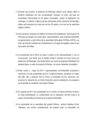 11.Durante esa reunión, el gobierno de Madruga informo que, desde 1920, el
territorio habitados por las comunidades Orifunas al norte del país se
encontraba demarcada en 25 ejidos comunales, según la legislación de
madruga, lo anterior implica que las decisiones sobre derechos territoriales
deben ser tomadas por cada uno de los 25 ejidos, y no así por la autoridad
política Orifuna.
12.Dos semanas después de obtener la licencia de explotación del proyecto de
Wirikuya en estados de santa clara, representantes de la empresa Silverfield
se apersonaron a las oficina de la asamblea del pueblo Orififuna (APO), con
el fin de discutir medidas de compensación y el pago de regalías para el uso
del puerto San Blas.
13.La presidenta de la APO se reusó a recibir a los representantes y dio un
comunicado, que decía que el pueblo Orifuna condena la forma como los
gobiernos de Madruga y de Santa Clara, así como la empresa Silverfield S.A
planean llevar a cabo el proyecto Wirikuya, sin nunca haberles consultado.
14.Entre marzo y mayo de 2011, representantes de Silverfield sostuvieron
reuniones con los presidentes de los 13 ejidos Orifunas ubicados a lo largo
del valle alto y estuario del rio Doce, el propósito de las reuniones era
enunciar la creación de un fondo fiduciario para la realización de proyectos
de desarrollo en beneficio del pueblo Orifuna.
15.En agosto de 2011 los presidentes de 13 de los 25 ejidos Orifunas firmaron
un acta manifestando su conformidad con la utilización del Rio Doce y el
puerto de San Blas por parte de la empresa Silverfield.
16.La presidenta de la asamblea del pueblo Orifuna, señora Catalina Coral,
interpuso una acción constitucional de amparo ante os tribunales de
 