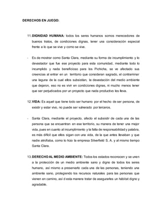 DERECHOS EN JUEGO:
11.DIGNIDAD HUMANA: todos los seres humanos somos merecedores de
buenos tratos, de condiciones dignas, tener una consideración especial
frente a lo que se vive y como se vive.
- Es de mostrar como Santa Clara, mediante su forma de incumplimiento y lo
devastador que fue ese proyecto para esta comunidad, mediante todo lo
incumplido y nada beneficioso para los Pichicha, se ve afectado sus
creencias al entrar en un territorio que consideran sagrado, el contraminar
una laguna de la cual ellos subsistían, la devastación del medio ambiente
que dejaron, eso no es vivir en condiciones dignas, ni mucho menos tener
que ser perjudicados por un proyecto que nada productivo les lleva.
12.VIDA: Es aquel que tiene todo ser humano por el hecho de ser persona, de
existir y estar vivo, no puede ser vulnerado por terceros.
- Santa Clara, mediante el proyecto, afecto el subsistir de cada una de las
persona que se encuentran en ese territorio, su manera de tener una mejor
vida, pues en cuanto al incumplimiento y la falta de responsabilidad y palabra,
es más difícil que ellos sigan con una vida, de la que antes llevaban y que
nadie atrofiaba, como lo hizo la empresa Silverfield S. A. y al mismo tiempo
Santa Clara.
13.DERECHO AL MEDIO AMBIENTE: Todos los estados reconocen y se unen
a la protección de un medio ambiente sano y digno de todos los seres
humano, así mismo a preservarlo cada una de las personas, teniendo una
ambiente sano, protegiendo los recursos naturales para las personas que
vienen en camino, así d esta manera tratar de asegurarles un hábitat digno y
agradable.
 