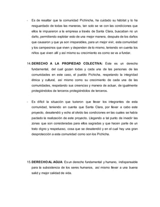 - Es de resaltar que la comunidad Pichincha, ha cuidado su hábitat y lo ha
resguardado de todas las maneras, tan solo se ve con las condiciones que
ellos le impusieron a la empresa a través de Santa Clara, buscaban no un
daño, permitiendo explotar esto de una mejor manera, después de los daños
que causaron y que ya son irreparables, para un mejor vivir, esta comunidad
y los campesinos que viven y dependen de lo mismo, teniendo en cuenta los
niños que viven allí y así mismo su crecimiento es como se va a fundar.
14.DERECHO A LA PROPIEDAD COLECTIVA: Este es un derecho
fundamental, del cual gozan todas y cada una de las personas de las
comunidades en este caso, el pueblo Pichicha, respetando la integridad
étnica y cultural, así mismo como su crecimiento de cada una de las
comunidades, respetando sus creencias y manera de actuar, de igualmente
protegiéndolos de terceros protegiéndolos de terceros.
- Es difícil la situación que tuvieron que llevar los integrantes de esta
comunidad, teniendo en cuenta que Santa Clara, por llevar a cabo este
proyecto, desatendió y echo al olvido las condiciones en las cuales se había
pactado la realización de este proyecto. Llegando a tal punto de invadir las
zonas que son consideradas para ellos sagradas y que hacen parte de un
trato digno y respetuoso, cosa que se desatendió y en el cual hay una gran
desprotección a esta comunidad como son los Pichicha.
15.DERECHO AL AGUA: Es un derecho fundamental y humano, indispensable
para la subsistencia de los seres humanos, así mismo llevar a una buena
salid y mejor calidad de vida.
 