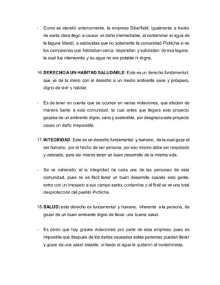 - Como se atendió anteriormente, la empresa Silverfield, igualmente a través
de santa clara llego a causar un daño irremediable, al contaminar el agua de
la laguna Mandí, a sabiendas que no solamente la comunidad Pichicha si no
los campesinos que habitaban cerca, dependían y subsistían de esa laguna,
la cual fue intervenida y su agua no era potable ni digna.
16.DERECHOA UN HABITAD SALUDABLE: Este es un derecho fundamental,
que va de la mano con el derecho a un medio ambiente sano y próspero,
digno de vivir y habitar.
- Es de tener en cuenta que se ocurren en varias violaciones, que afectan de
manera fuerte a esta comunidad, la cual antes que llegara este proyecto
gozaba de un ambiento digno, sano y sostenible, por desgracia este proyecto
causo un daño irreparable.
17.INTEGRIDAD: Este es un derecho fundamental y humano, de la cual goza el
ser humano, por el hecho de ser persona, por eso mismo debe ser respetado
y valorada, para así mismo tener un buen desarrollo de la misma vida.
- Se ve vulnerado el la integridad de cada una de las personas de esta
comunidad, pues no es fácil tener un buen desarrollo cuando esta gente,
entra con un irrespeto a sus campo santo, contamina y al final se ve una total
desprotección del pueblo Pichicha.
18.SALUD: este derecho es fundamental y humano, inherente a la persona, de
gozar de un buen ambiente digno de llevar una buena salud.
- Es obvio que hay graves violaciones por parte de esta empresa, pues es
imposible que después de los daños causados estas personas puedan llevar
y gozar de una salud estable, si hasta el agua le quitaron al contaminarla.
 