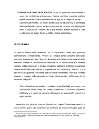 19.DERECHO A CONCER EL RIESGO: Todas las personas tienen derecho a
saber, las condiciones, precauciones, riesgos, cambios, o aportes positivos
que se presenten durante la realización de algo en el campo de trabajo.
- La empresa Silverfield, así mismo Santa Clara, no advirtieron a la comunidad
de lo que llegaría a pasar, de los riesgos que se correrían con el proyecto,
pues la comunidad Pichicha, de buena manera acepto llegando a unas
condiciones, las cuales fueron violadas y nunca sustentadas.
PRECEDENTES
El derecho internacional ambiental se ha desarrollado entre dos principios
aparentemente contradictorios. Primero, los estados tienen derechos soberanos
sobre sus recursos naturales. Segundo, los estados no deben causar daño al medio
ambiente. Aunque el concepto de la soberanía de un estado sobre sus recursos
naturales está arraigado en el antiguo principio de soberanía territorial, la Asamblea
General de las Naciones Unidas lo impulsó más aún, al declarar, interalia, que el
derecho de los pueblos y naciones a la soberanía permanente sobre sus recursos
naturales y riquezas debe ejercerse en interés del desarrollo y el bienestar de los
habitantes del país.27
- Tanto el estado de santa clara como la empresa Silverfield, se tomaron unas
atribuciones de las cuales han violado y vulnerado la soberanía del pueblo
de Orifuna y el estado de Madruga, al intervenir sin autorización respectiva a
aquel territorio.
“…según los principios del derecho internacional, ningún Estado tiene derecho a
usar o permitir que se use su territorio de modo que se causen daños por razón de
27 Declaración sobre la Soberanía Permanente sobre los Recursos Naturales, Resolución AG1803 (XVII) (14 de diciembre,
1962); véase también la Declaración del Derecho al Desarrollo, Resolución 41/128 (4 de diciembre de 1986) de la
Asamblea General.
 