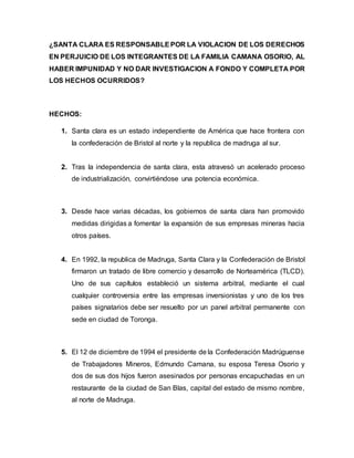 ¿SANTA CLARA ES RESPONSABLEPOR LA VIOLACION DE LOS DERECHOS
EN PERJUICIO DE LOS INTEGRANTES DE LA FAMILIA CAMANA OSORIO, AL
HABER IMPUNIDAD Y NO DAR INVESTIGACION A FONDO Y COMPLETA POR
LOS HECHOS OCURRIDOS?
HECHOS:
1. Santa clara es un estado independiente de América que hace frontera con
la confederación de Bristol al norte y la republica de madruga al sur.
2. Tras la independencia de santa clara, esta atravesó un acelerado proceso
de industrialización, convirtiéndose una potencia económica.
3. Desde hace varias décadas, los gobiernos de santa clara han promovido
medidas dirigidas a fomentar la expansión de sus empresas mineras hacia
otros países.
4. En 1992, la republica de Madruga, Santa Clara y la Confederación de Bristol
firmaron un tratado de libre comercio y desarrollo de Norteamérica (TLCD).
Uno de sus capítulos estableció un sistema arbitral, mediante el cual
cualquier controversia entre las empresas inversionistas y uno de los tres
países signatarios debe ser resuelto por un panel arbitral permanente con
sede en ciudad de Toronga.
5. El 12 de diciembre de 1994 el presidente de la Confederación Madrúguense
de Trabajadores Mineros, Edmundo Camana, su esposa Teresa Osorio y
dos de sus dos hijos fueron asesinados por personas encapuchadas en un
restaurante de la ciudad de San Blas, capital del estado de mismo nombre,
al norte de Madruga.
 