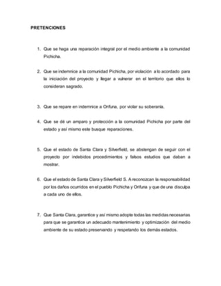 PRETENCIONES
1. Que se haga una reparación integral por el medio ambiente a la comunidad
Pichicha.
2. Que se indemnice a la comunidad Pichicha, por violación a lo acordado para
la iniciación del proyecto y llegar a vulnerar en el territorio que ellos lo
consideran sagrado.
3. Que se repare en indemnice a Orifuna, por violar su soberanía.
4. Que se dé un amparo y protección a la comunidad Pichicha por parte del
estado y así mismo este busque reparaciones.
5. Que el estado de Santa Clara y Silverfield, se abstengan de seguir con el
proyecto por indebidos procedimientos y falsos estudios que daban a
mostrar.
6. Que el estado de Santa Clara y Silverfield S. A reconozcan la responsabilidad
por los daños ocurridos en el pueblo Pichicha y Orifuna y que de una disculpa
a cada uno de ellos.
7. Que Santa Clara, garantice y así mismo adopte todas las medidas necesarias
para que se garantice un adecuado mantenimiento y optimización del medio
ambiente de su estado preservando y respetando los demás estados.
 