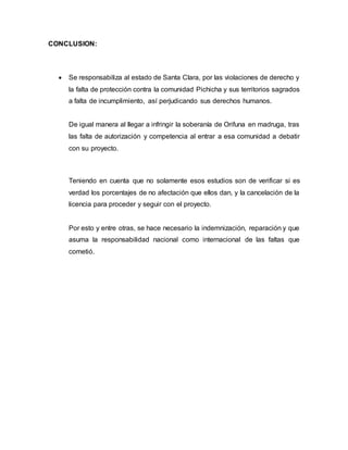 CONCLUSION:
 Se responsabiliza al estado de Santa Clara, por las violaciones de derecho y
la falta de protección contra la comunidad Pichicha y sus territorios sagrados
a falta de incumplimiento, así perjudicando sus derechos humanos.
De igual manera al llegar a infringir la soberanía de Orifuna en madruga, tras
las falta de autorización y competencia al entrar a esa comunidad a debatir
con su proyecto.
Teniendo en cuenta que no solamente esos estudios son de verificar si es
verdad los porcentajes de no afectación que ellos dan, y la cancelación de la
licencia para proceder y seguir con el proyecto.
Por esto y entre otras, se hace necesario la indemnización, reparación y que
asuma la responsabilidad nacional como internacional de las faltas que
cometió.
 