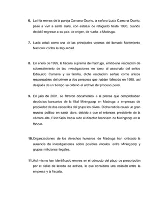 6. La hija menos de la pareja Camana Osorio, la señora Lucia Camana Osorio,
paso a vivir a santa clara, con estatus de refugiado hasta 1998, cuando
decidió regresar a su país de origen, de vuelta a Madruga.
7. Lucia actuó como una de las principales voceras del llamado Movimiento
Nacional contra la Impunidad.
8. En enero de 1999, la fiscalía suprema de madruga, emitió una resolución de
sobreseimiento de las investigaciones en torno al asesinato del seños
Edmundo Camana y su familia, dicha resolución señalo como únicos
responsables del crimen a dos personas que habían fallecido en 1995, así
después de un tiempo se ordenó el archivo del proceso penal.
9. En julio de 2001, se filtraron documentos a la prensa que comprobaban
depósitos bancarios de la filial Miningcorp en Madruga a empresas de
propiedad de dos cabecillas del grupo los olivos. Dicha noticia causó un gran
revuelo político en santa clara, debido a que el entonces presidente de la
cámara alta, Eliot Klein, había sido el director financiero de Miningcorp en la
época.
10.Organizaciones de los derechos humanos de Madruga han criticado la
ausencia de investigaciones sobre posibles vínculos entre Miningcorp y
grupos milicianos ilegales.
11.Así mismo han identificado errores en el cómputo del plazo de prescripción
por el delito de lavado de activos, lo que considera una colisión entre la
empresa y la fiscalía.
 
