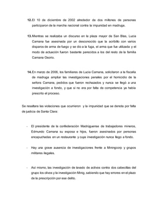 12.El 10 de diciembre de 2002 alrededor de dos millones de personas
participaron de la marcha nacional contra la impunidad en madruga.
13.Mientras se realizaba un discurso en la plaza mayor de San Blas, Lucia
Camana fue asesinada por un desconocido que la acribillo con varios
disparos de arma de fuego y se dio a la fuga, el arma que fue utilizada y el
modo de actuación fueron bastante parecidos a los del resto de la familia
Camana Osorio.
14.En marzo de 2006, los familiares de Lucia Camana, solicitaron a la fiscalía
de madruga ampliar las investigaciones penales por el homicidio de la
señora Camana, pedidos que fueron rechazados y nunca se llegó a una
investigación a fondo, y que si no era por falta de competencia ya había
prescrito el proceso.
Se resaltara las violaciones que ocurrieron y la impunidad que se denota por falta
de justicia de Santa Clara:
- El presidente de la confederación Madrúguense de trabajadores mineros,
Edmundo Camana su esposa e hijos, fueron asesinados por personas
encapuchadas en un restaurante y cuya investigación nunca llego a fondo.
- Hay una grave ausencia de investigaciones frente a Miningcorp y grupos
militares ilegales.
- Así mismo, las investigación de lavado de activos contra dos cabecillas del
grupo los olivos y la investigación Minig, sabiendo que hay errores en el plazo
de la prescripción por ese delito.
 