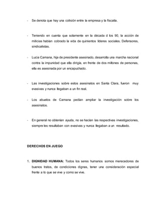- Se denota que hay una colisión entre la empresa y la fiscalía.
- Teniendo en cuenta que solamente en la década d los 90, la acción de
milicias habían cobrado la vida de quinientos líderes sociales. Defensores,
sindicalistas.
- Lucia Camana, hija de presidente asesinado, desarrolla una marcha nacional
contra la impunidad que ella dirigía, en frente de dos millones de personas,
ella es asesinada por un encapuchado.
- Las investigaciones sobre estos asesinatos en Santa Clara, fueron muy
evasivas y nunca llegaban a un fin real.
- Los abuelos de Camana pedían ampliar la investigación sobre los
asesinatos.
- En general no obtenían ayuda, no se hacían las respectivas investigaciones,
siempre les resultaban con evasivas y nunca llegaban a un resultado.
DERECHOS EN JUEGO
1. DIGNIDAD HUMANA: Todos los seres humanos somos merecedores de
buenos tratos, de condiciones dignas, tener una consideración especial
frente a lo que se vive y como se vive.
 