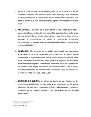 - Es difícil, pues hay que hablar de la dignidad de las víctimas y la de sus
familiares, y hay una clara violación, Santa Clara no hace justicia, no respeto
a estas personas con el simple hecho de desatender estos problemas y no
darle el interés que ellos como personas dignas y merecedoras debieron
tener.
2. ASESINATO: El asesinato es un delito contra el bien jurídico de la vida de
una persona física, de carácter muy específico, que consiste en matar a una
persona incurriendo en ciertas circunstancias agravantes, tales como la
alevosía, la premeditación, el precio, la recompensa o promesa
remuneratoria y el ensañamiento, aumentando deliberada e inhumanamente
el dolor del ofendido.1
3. GENOCIDIO: El genocidio es un delito internacional que comprende
«cualquiera de los actos perpetrados con la intención de destruir, total o
parcialmente, a un grupo nacional, étnico, racial o religioso como tal». Estos
actos comprenden la «matanza y lesión grave a la integridad física o mental
de los miembros del grupo, sometimiento intencional del grupo a condiciones
de existencia que hayan de acarrear su destrucción física, total o parcial,
medidas destinadas a impedir nacimientos en el seno del grupo, traslado por
la fuerza de niños del grupo a otro grupo2
4. CRIMENES DE GUERRA: Un crimen de guerra es una violación de las
protecciones establecidas por las leyes y las costumbres de la guerra,
integradas por las infracciones graves del Derecho Internacional Humanitario
cometidas en un conflicto armado y por las violaciones del Derecho
Internacional.
1
enciclopedia-juridica.biz14
2
abogados.lawinfo.com
 