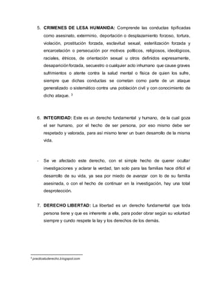 5. CRIMENES DE LESA HUMANIDA: Comprende las conductas tipificadas
como asesinato, exterminio, deportación o desplazamiento forzoso, tortura,
violación, prostitución forzada, esclavitud sexual, esterilización forzada y
encarcelación o persecución por motivos políticos, religiosos, ideológicos,
raciales, étnicos, de orientación sexual u otros definidos expresamente,
desapariciónforzada, secuestro o cualquier acto inhumano que cause graves
sufrimientos o atente contra la salud mental o física de quien los sufre,
siempre que dichas conductas se cometan como parte de un ataque
generalizado o sistemático contra una población civil y con conocimiento de
dicho ataque. 3
6. INTEGRIDAD: Este es un derecho fundamental y humano, de la cual goza
el ser humano, por el hecho de ser persona, por eso mismo debe ser
respetado y valorada, para así mismo tener un buen desarrollo de la misma
vida.
- Se ve afectado este derecho, con el simple hecho de querer ocultar
investigaciones y aclarar la verdad, tan solo para las familias hace difícil el
desarrollo de su vida, ya sea por miedo de avanzar con lo de su familia
asesinada, o con el hecho de continuar en la investigación, hay una total
desprotección.
7. DERECHO LIBERTAD: La libertad es un derecho fundamental que toda
persona tiene y que es inherente a ella, para poder obrar según su voluntad
siempre y cundo respete la lay y los derechos de los demás.
3
practicatuderecho.blogspot.com
 