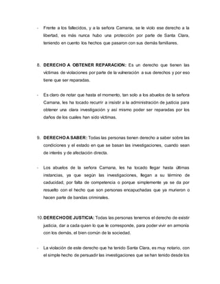 - Frente a los fallecidos, y a la señora Camana, se le violo ese derecho a la
libertad, es más nunca hubo una protección por parte de Santa Clara,
teniendo en cuento los hechos que pasaron con sus demás familiares.
8. DERECHO A OBTENER REPARACION: Es un derecho que tienen las
víctimas de violaciones por parte de la vulneración a sus derechos y por eso
tiene que ser reparadas.
- Es claro de notar que hasta el momento, tan solo a los abuelos de la señora
Camana, les ha tocado recurrir a insistir a la administración de justicia para
obtener una clara investigación y así mismo poder ser reparadas por los
daños de los cuales han sido víctimas.
9. DERECHO A SABER: Todas las personas tienen derecho a saber sobre las
condiciones y el estado en que se basan las investigaciones, cuando sean
de interés y de afectación directa.
- Los abuelos de la señora Camana, les ha tocado llegar hasta últimas
instancias, ya que según las investigaciones, llegan a su término de
caducidad, por falta de competencia o porque simplemente ya se da por
resuelto con el hecho que son personas encapuchadas que ya murieron o
hacen parte de bandas criminales.
10.DERECHODE JUSTICIA: Todas las personas tenemos el derecho de existir
justicia, dar a cada quien lo que le corresponde, para poder vivir en armonía
con los demás, el bien común de la sociedad.
- La violación de este derecho que ha tenido Santa Clara, es muy notario, con
el simple hecho de persuadir las investigaciones que se han tenido desde los
 