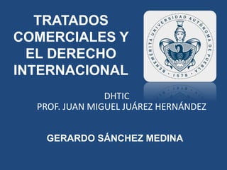 TRATADOS 
COMERCIALES Y 
EL DERECHO 
INTERNACIONAL 
DHTIC 
PROF. JUAN MIGUEL JUÁREZ HERNÁNDEZ 
GERARDO SÁNCHEZ MEDINA 
 
