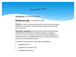 Assinatura: 13 de Dezembro de 2007

Entrada em vigor: 1 de Dezembro de 2009

Objetivo: tornar a UE mais democrática e eficaz e mais apta a resolver
problemas a nível mundial, como as alterações climáticas, permitindo-lhe
falar a uma só voz

Principais mudanças: reforço dos poderes do Parlamento Europeu,
alteração dos procedimentos de votação no Conselho, introdução da
iniciativa de cidadania, criação dos cargos de Presidente permanente do
Conselho Europeu e de Alto Representante para os Negócios Estrangeiros
e de um novo serviço diplomático da UE

O Tratado de Lisboa clarifica a repartição de competências:

    competências da UE

    competências dos países da UE

    competências partilhadas
 