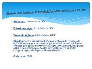 Assinatura: 18 de Abril de 1951


Entrada em vigor: 23 de Julho de 1952


Termo de vigência: 23 de Julho de 2002

Objetivo: tornar interdependentes os sectores do carvão e do
aço para que um país deixasse de poder mobilizar as suas forças
armadas sem que os restantes tivessem conhecimento, dissipando
assim a desconfiança e a tensão existentes entre os países
europeus depois da Segunda Guerra Mundial

Caducou em 2002.
 