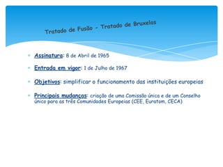 Assinatura: 8 de Abril de 1965

Entrada em vigor: 1 de Julho de 1967

Objetivos: simplificar o funcionamento das instituições europeias

Principais mudanças: criação de uma Comissão única e de um Conselho
único para as três Comunidades Europeias (CEE, Euratom, CECA)
 