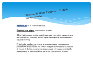 Assinatura: 7 de fevereiro de 1992

Entrada em vigor:        1 de novembro de 1993


Objetivo: preparar a união monetária europeia e introduzir elementos para
uma união política (cidadania, política comum em matéria de política externa e
assuntos internos)


Principais mudanças: criação da «União Europeia» e introdução do
procedimento de co-decisão, que confere mais peso ao Parlamento no processo
de tomada de decisão, novas formas de cooperação entre os governos da UE,
nomeadamente no quadro da defesa, da justiça e dos assuntos internos
 