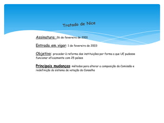 Assinatura: 26 de fevereiro de 2001

Entrada em vigor: 1 de fevereiro de 2003

Objetivo: proceder à reforma das instituições por forma a que UE pudesse
funcionar eficazmente com 25 países


Principais mudanças: métodos para alterar a composição da Comissão e
redefinição do sistema de votação do Conselho
 
