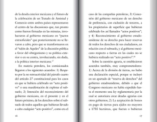 16 17
de la deuda exterior mexicana y el futuro de
la celebración de un Tratado de Amistad y
Comercio entre ambos países representaron
el centro de las discusiones que, tan pronto
como fueron firmadas en las minutas, invo-
lucraron al gobierno mexicano en “pactos
extraoficiales” que posteriormente no se lle-
varon a cabo, pero que se transformaron en
el “talón de Aquiles” de la discusión pública
a favor del obregonismo y su política exte-
rior o en su contra, involucrando, sin duda,
a la política interior mexicana.17
En materia petrolera, los comisionados
llegaron a los siguientes acuerdos: 1) Respe-
to por la no retroactividad del párrafo cuarto
del artículo 27 constitucional para los casos
en que se hubiera celebrado un “acto positi-
vo” o una manifestación de explotar el sub-
suelo; 2) Intención del reconocimiento del
gobierno mexicano, en el presente y en el
futuro próximo, de los derechos sobre el sub-
suelo de todos aquellos que hubieran llevado
a cabo cualquier “acto positivo”, como era el
caso de las compañías petroleras; 3) Conce-
sión del gobierno mexicano de un derecho
de preferencia, con exclusión de terceros, a
los propietarios de superficie que hubieran
celebrado los así llamados “actos positivos”;
y 4) Reconocimiento al gobierno estado-
unidense de su derecho para hacer reservas
de todos los derechos de sus ciudadanos, en
relación con el subsuelo, y al gobierno mexi-
cano respecto a tierras en las cuales no se
hubiera realizado un “acto positivo”.18
Sobre la cuestión agraria, se establecieron
acuerdos también, muy comprometedores:
1) Acerca de la división de tierras, no hubo
una declaración especial, porque se incluyó
en un apartado de “reserva de derechos” del
gobierno estadounidense, debido a que el
Congreso mexicano no había expedido has-
ta el momento una ley reglamentaria por la
cual se autorizara crear deudas agrarias con
otros gobiernos; 2) La aceptación de bonos
en pago de tierras para ejidos no mayores
a 1755 hectáreas, que fueran o hubieran
 