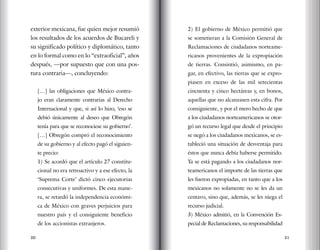 20 21
exterior mexicana, fue quien mejor resumió
los resultados de los acuerdos de Bucareli y
su significado político y diplomático, tanto
en lo formal como en lo “extraoficial”, años
después, —por supuesto que con una pos-
tura contraria—, concluyendo:
[…] las obligaciones que México contra-
jo eran claramente contrarias al Derecho
Internacional y que, si así lo hizo, ‘eso se
debió únicamente al deseo que Obregón
tenía para que se reconociese su gobierno’.
[…] Obregón compró el reconocimiento
de su gobierno y al efecto pagó el siguien-
te precio:
1) Se acordó que el artículo 27 constitu-
cional no era retroactivo y a ese efecto, la
‘Suprema Corte’ dictó cinco ejecutorias
consecutivas y uniformes. De esta mane-
ra, se retardó la independencia económi-
ca de México con graves perjuicios para
nuestro país y el consiguiente beneficio
de los accionistas extranjeros.
2) El gobierno de México permitió que
se sometieran a la Comisión General de
Reclamaciones de ciudadanos norteame-
ricanos provenientes de la expropiación
de tierras. Consintió, asimismo, en pa-
gar, en efectivo, las tierras que se expro-
piasen en exceso de las mil setecientas
cincuenta y cinco hectáreas y, en bonos,
aquellas que no alcanzasen esta cifra. Por
consiguiente, y por el mero hecho de que
a los ciudadanos norteamericanos se otor-
gó un recurso legal que desde el principio
se negó a los ciudadanos mexicanos, se es-
tableció una situación de desventaja para
éstos que nunca debía haberse permitido.
Ya se está pagando a los ciudadanos nor-
teamericanos el importe de las tierras que
les fueron expropiadas, en tanto que a los
mexicanos no solamente no se les da un
centavo, sino que, además, se les niega el
recurso judicial.
3) México admitió, en la Convención Es-
pecial de Reclamaciones, su responsabilidad
 