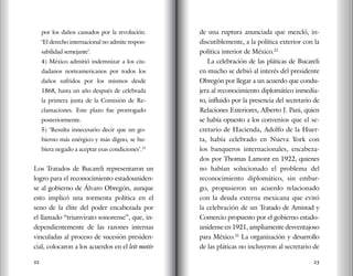 22 23
por los daños causados por la revolución.
‘El derecho internacional no admite respon-
sabilidad semejante’.
4) México admitió indemnizar a los ciu-
dadanos norteamericanos por todos los
daños sufridos por los mismos desde
1868, hasta un año después de celebrada
la primera junta de la Comisión de Re-
clamaciones. Este plazo fue prorrogado
posteriormente.
5) ‘Resulta innecesario decir que un go-
bierno más enérgico y más digno, se hu-
biera negado a aceptar esas condiciones’.21
Los Tratados de Bucareli representaron un
logro para el reconocimiento estadouniden-
se al gobierno de Álvaro Obregón, aunque
esto implicó una tormenta política en el
seno de la élite del poder encabezada por
el llamado “triunvirato sonorense”, que, in-
dependientemente de las razones internas
vinculadas al proceso de sucesión presiden-
cial, colocaron a los acuerdos en el leit motiv
de una ruptura anunciada que mezcló, in-
discutiblemente, a la política exterior con la
política interior de México.22
La celebración de las pláticas de Bucareli
en mucho se debió al interés del presidente
Obregón por llegar a un acuerdo que condu-
jera al reconocimiento diplomático inmedia-
to, influido por la presencia del secretario de
Relaciones Exteriores, Alberto J. Pani, quien
se había opuesto a los convenios que el se-
cretario de Hacienda, Adolfo de la Huer-
ta, había celebrado en Nueva York con
los banqueros internacionales, encabeza-
dos por Thomas Lamont en 1922, quienes
no habían solucionado el problema del
reconocimiento diplomático, sin embar-
go, propusieron un acuerdo relacionado
con la deuda externa mexicana que evitó
la celebración de un Tratado de Amistad y
Comercio propuesto por el gobierno estado-
unidense en 1921, ampliamente desventajoso
para México.23
La organización y desarrollo
de las pláticas no incluyeron al secretario de
 