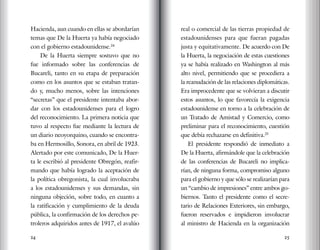 24 25
Hacienda, aun cuando en ellas se abordarían
temas que De la Huerta ya había negociado
con el gobierno estadounidense.24
De la Huerta siempre sostuvo que no
fue informado sobre las conferencias de
Bucareli, tanto en su etapa de preparación
como en los asuntos que se estaban tratan-
do y, mucho menos, sobre las intenciones
“secretas” que el presidente intentaba abor-
dar con los estadounidenses para el logro
del reconocimiento. La primera noticia que
tuvo al respecto fue mediante la lectura de
un diario neoyorquino, cuando se encontra-
ba en Hermosillo, Sonora, en abril de 1923.
Alertado por este comunicado, De la Huer-
ta le escribió al presidente Obregón, reafir-
mando que había logrado la aceptación de
la política obregonista, la cual involucraba
a los estadounidenses y sus demandas, sin
ninguna objeción, sobre todo, en cuanto a
la ratificación y cumplimiento de la deuda
pública, la confirmación de los derechos pe-
troleros adquiridos antes de 1917, el avalúo
real o comercial de las tierras propiedad de
estadounidenses para que fueran pagadas
justa y equitativamente. De acuerdo con De
la Huerta, la negociación de estas cuestiones
ya se había realizado en Washington al más
alto nivel, permitiendo que se procediera a
la reanudación de las relaciones diplomáticas.
Era improcedente que se volvieran a discutir
estos asuntos, lo que favorecía la exigencia
estadounidense en torno a la celebración de
un Tratado de Amistad y Comercio, como
preliminar para el reconocimiento, cuestión
que debía rechazarse en definitiva.25
El presidente respondió de inmediato a
De la Huerta, afirmándole que la celebración
de las conferencias de Bucareli no implica-
rían, de ninguna forma, compromiso alguno
para el gobierno y que sólo se realizarían para
un “cambio de impresiones” entre ambos go-
biernos. Tanto el presidente como el secre-
tario de Relaciones Exteriores, sin embargo,
fueron reservados e impidieron involucrar
al ministro de Hacienda en la organización
 