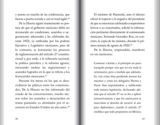 26 27
y puesta en marcha de las conferencias, que
fueron a puerta cerrada y casi en total sigilo.26
De la Huerta siguió manteniendo su pos-
tura de que el gobierno mexicano debía ser
reconocido sin condiciones, acuerdos o ne-
gociaciones adicionales a las celebradas du-
rante 1922, ya ratificadas por los poderes
Ejecutivo y Legislativo mexicanos, pues de
lo contrario, se lesionarían los procesos
de reglamentación del artículo 27 constitu-
cional y, por ende, a la soberanía nacional,
la política petrolera y la reforma agraria,
retrasando incluso las negociaciones y
acuerdos logrados en lo que se refería a los
ferrocarriles mexicanos.27
Durante los meses en los que se desa-
rrollaron las pláticas entre los comisiona-
dos, De la Huerta no fue informado del
estado de las conversaciones, mucho me-
nos sobre los acuerdos o desacuerdos en
temas puntuales ya abordados por el se-
cretario en Estados Unidos un año antes.28
El ministro de Hacienda, ante el silencio
oficial al respecto y la negativa del presidente
de que se estuvieran celebrando compromisos
lesivos o ya concertados, solicitó la informa-
ción pertinente directamente al comisionado
mexicano, Fernando González Roa, en con-
creto, la copia de las minutas, durante la pri-
mera semana de agosto de 1923.29
De la Huerta, sorprendido, manifestó
en sus memorias:
Comencé a leerlas y al principio un poco
tranquilo porque veía que no era mala la
orientación; pero a medida que adelanta-
ba, veía cómo iban perdiendo terreno los
nuestros y cómo los delegados Warren y
Payne iban imponiéndose y nulificando
toda nuestra legislación, declarando ade-
más que el artículo 27 no se iba a aplicar
retroactivamente y que los americanos se
reservaban el derecho de recurrir al am-
paro diplomático, cuando el artículo 27
establece que todo propietario en México,
 
