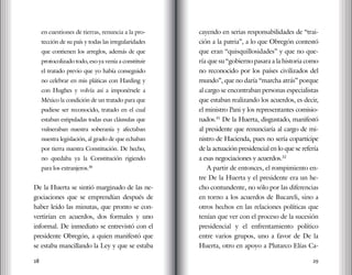 28 29
en cuestiones de tierras, renuncia a la pro-
tección de su país y todas las irregularidades
que contienen los arreglos, además de que
protocolizado todo, eso ya venía a constituir
el tratado previo que yo había conseguido
no celebrar en mis pláticas con Harding y
con Hughes y volvía así a imponérsele a
México la condición de un tratado para que
pudiese ser reconocido, tratado en el cual
estaban estipuladas todas esas cláusulas que
vulneraban nuestra soberanía y afectaban
nuestra legislación, al grado de que echaban
por tierra nuestra Constitución. De hecho,
no quedaba ya la Constitución rigiendo
para los extranjeros.30
De la Huerta se sintió marginado de las ne-
gociaciones que se emprendían después de
haber leído las minutas, que pronto se con-
vertirían en acuerdos, dos formales y uno
informal. De inmediato se entrevistó con el
presidente Obregón, a quien manifestó que
se estaba mancillando la Ley y que se estaba
cayendo en serias responsabilidades de “trai-
ción a la patria”, a lo que Obregón contestó
que eran “quisquillosidades” y que no que-
ría que su “gobierno pasara a la historia como
no reconocido por los países civilizados del
mundo”, que no daría “marcha atrás” porque
al cargo se encontraban personas especialistas
que estaban realizando los acuerdos, es decir,
el ministro Pani y los representantes comisio-
nados.31
De la Huerta, disgustado, manifestó
al presidente que renunciaría al cargo de mi-
nistro de Hacienda, pues no sería copartícipe
de la actuación presidencial en lo que se refería
a esas negociaciones y acuerdos.32
A partir de entonces, el rompimiento en-
tre De la Huerta y el presidente era un he-
cho contundente, no sólo por las diferencias
en torno a los acuerdos de Bucareli, sino a
otros hechos en las relaciones políticas que
tenían que ver con el proceso de la sucesión
presidencial y el enfrentamiento político
entre varios grupos, uno a favor de De la
Huerta, otro en apoyo a Plutarco Elías Ca-
 
