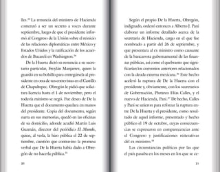 30 31
lles.33
La renuncia del ministro de Hacienda
comenzó a ser un secreto a voces durante
septiembre, luego de que el presidente infor-
mó al Congreso de la Unión sobre el reinicio
de las relaciones diplomáticas entre México y
Estados Unidos y la ratificación de los acuer-
dos de Bucareli en Washington.34
De la Huerta dictó su renuncia a su secre-
tario particular, Froylán Manjarrez, quien la
guardó en su bolsillo para entregársela al pre-
sidente en otra de sus entrevistas en el Castillo
de Chapultepec. Obregón le pidió que solici-
tara licencia hasta el 1 de noviembre, pero el
todavía ministro se negó. Fue deseo de De la
Huerta que el documento quedara en manos
del presidente. Copia del documento, según
narra en sus memorias, quedó en las oficinas
de su domicilio, adonde acudió Martín Luis
Guzmán, director del periódico El Mundo,
quien, al verla, la hizo pública el 22 de sep-
tiembre, cuestión que contravino la promesa
verbal que De la Huerta había dado a Obre-
gón de no hacerla pública.35
Según el propio De la Huerta, Obregón,
indignado, ordenó entonces a Alberto J. Pani
elaborar un informe detallado acerca de la
secretaría de Hacienda, cargo en el que fue
nombrado a partir del 26 de septiembre, y
que presentara al ex ministro como causante
de la bancarrota gubernamental de las finan-
zas públicas, así como el quebranto que signi-
ficarían los convenios anteriores relacionados
con la deuda externa mexicana.36
Este hecho
aceleró la ruptura de De la Huerta con el
presidente y, obviamente, con los secretarios
de Gobernación, Plutarco Elías Calles, y el
nuevo de Hacienda, Pani.37
De hecho, Calles
y Pani se unieron para reforzar la ruptura en-
tre De la Huerta y el presidente, como resul-
tado de aquel informe, presentado y hecho
público el 19 de octubre, cuyas consecuen-
cias se expresaron en comparecencias ante
el Congreso y justificaciones reiterativas
del ex ministro.38
Las circunstancias políticas por las que
el país pasaba en los meses en los que se ce-
 