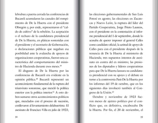 32 33
lebraban a puerta cerrada las conferencias de
Bucareli acumularon las causales del rompi-
miento de De la Huerta con el presidente
Obregón y, por ende, representaron el “cal-
do de cultivo” de la rebelión. La aceptación
o el rechazo de la candidatura presidencial
de De la Huerta, en pláticas sostenidas con
el presidente y el secretario de Gobernación,
o declaraciones públicas que negaban esa
posibilidad ante la avalancha de apoyos de
organizaciones cooperatistas, fueron una ca-
racterística del comportamiento del minis-
tro de Hacienda durante esos meses.39
El disgusto de De la Huerta por las
conferencias de Bucareli era evidente en la
opinión pública.40
Bucareli representó un
acontecimiento fundamental de la ruptura del
triunvirato sonorense, que mezcló la política
exterior con la política interior.41
A esto de-
ben sumarse otros acontecimientos políticos
que, mezclados con el proceso de sucesión,
conllevaron al levantamiento delahuertista: El
asesinato de Francisco Villa en julio de 1923;
las elecciones gubernamentales de San Luis
Potosí en agosto; las elecciones en Zacate-
cas y Nuevo León; la ruptura del líder del
Partido Cooperatista, Jorge Prieto Laurens,
con el presidente en la contestación al infor-
me presidencial del 1 de septiembre, donde lo
acusaba de querer imponer al general Calles
como candidato oficial; la actitud de apoyo de
Calles para con el presidente después de la
renuncia de De la Huerta al ministerio de
Hacienda; tres supuestos intentos de asesi-
nato en contra del ex ministro; las presio-
nes de los diputados y líderes cooperatistas
para que De la Huerta lanzara su candidatu-
ra presidencial con su apoyo y el debate en
torno a la controversia Pani-De la Huerta por
los informes del 19 de octubre, que en los
siguientes días involucró también al Con-
greso de la Unión.42
Octubre y noviembre de 1923 fue-
ron meses de ajetreo político por el con-
flicto que, en definitiva, encabezaba De
la Huerta. Por fin, el 20 de noviembre, el
 