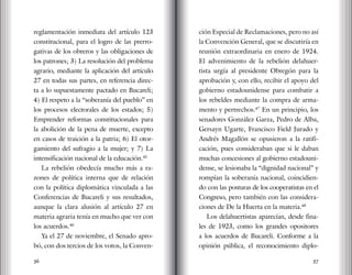 36 37
reglamentación inmediata del artículo 123
constitucional, para el logro de las prerro-
gativas de los obreros y las obligaciones de
los patrones; 3) La resolución del problema
agrario, mediante la aplicación del artículo
27 en todas sus partes, en referencia direc-
ta a lo supuestamente pactado en Bucareli;
4) El respeto a la “soberanía del pueblo” en
los procesos electorales de los estados; 5)
Emprender reformas constitucionales para
la abolición de la pena de muerte, excepto
en casos de traición a la patria; 6) El otor-
gamiento del sufragio a la mujer; y 7) La
intensificación nacional de la educación.45
La rebelión obedecía mucho más a ra-
zones de política interna que de relación
con la política diplomática vinculada a las
Conferencias de Bucareli y sus resultados,
aunque la clara alusión al artículo 27 en
materia agraria tenía en mucho que ver con
los acuerdos.46
Ya el 27 de noviembre, el Senado apro-
bó, con dos tercios de los votos, la Conven-
ción Especial de Reclamaciones, pero no así
la Convención General, que se discutiría en
reunión extraordinaria en enero de 1924.
El advenimiento de la rebelión delahuer-
tista urgía al presidente Obregón para la
aprobación y, con ello, recibir el apoyo del
gobierno estadounidense para combatir a
los rebeldes mediante la compra de arma-
mento y pertrechos.47
En un principio, los
senadores González Garza, Pedro de Alba,
Gersayn Ugarte, Francisco Field Jurado y
Andrés Magallón se opusieron a la ratifi-
cación, pues consideraban que si le daban
muchas concesiones al gobierno estadouni-
dense, se lesionaba la “dignidad nacional” y
rompían la soberanía nacional, coincidien-
do con las posturas de los cooperatistas en el
Congreso, pero también con las considera-
ciones de De la Huerta en la materia.48
Los delahuertistas aparecían, desde fina-
les de 1923, como los grandes opositores
a los acuerdos de Bucareli. Conforme a la
opinión pública, el reconocimiento diplo-
 
