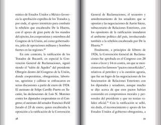 38 39
mático de Estados Unidos a México favore-
cía la aprobación expedita de los Tratados y,
por ende, el apoyo irrestricto para combatir
la rebelión que encabezaba De la Huerta,
con el apoyo de gran parte de los mandos
del ejército, los cooperatistas y miembros del
Congreso de la Unión, así como gobernado-
res, jefes de operaciones militares y hombres
fuertes en las regiones.49
En este contexto, la ratificación de los
Tratados de Bucareli, en especial la Con-
vención General de Reclamaciones, siguió
siendo el “talón de Aquiles” del presidente
Obregón dentro del Congreso de la Unión,
donde cooperatistas, obregonistas, laboris-
tas, agraristas y callistas se enfrascaron en
serias discusiones a partir de enero de 1924.
El asesinato de Felipe Carrillo Puerto en Yu-
catán; las declaraciones de Luis N. Morones
contra los diputados cooperatistas en el Con-
greso; el asesinato del senador Francisco Field
Jurado el 23 de enero, quien encabezaba la
oposición a la ratificación de la Convención
General de Reclamaciones; el secuestro y
amedrentamiento de los senadores que se
oponían y las negociaciones de Aarón Sáenz,
subsecretario de Relaciones Exteriores, con
los opositores de la ratificación inundaron
el ambiente político del país, involucrando
también a la rebelión encabezada por De la
Huerta.50
Finalmente, a principios de febrero de
1924, la Convención General de Reclama-
ciones fue aprobada en el Congreso con 28
votos a favor y 14 en contra, sin que se men-
cionaran los famosos “pactos extraoficiales”,
relativos al petróleo y a la cuestión agraria,
que fue un logro de las negociaciones de los
funcionarios de Relaciones Exteriores con
los diputados y senadores, aunque mucho
se dijo acerca de que esos pactos habían
consistido en compromisos morales y per-
sonales del presidente y que no tenían va-
lidez oficial.51
Con la ratificación se selló,
sin duda, el reconocimiento y apoyo de los
Estados Unidos al gobierno obregonista, a
 