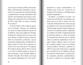 40 41
pesar de que el contexto político de inestabi-
lidad y enfrentamiento inundaba la vida na-
cional con acusaciones de antinacionalismo
y antipatriotismo con que el presidente selló
“pactos” inconvenientes para el país y retar-
datarios de la aplicación de la Constitución
de 1917, sobre todo, en cuanto al artículo
27 se refería.52
El 20 de febrero, De la Huerta procla-
mó en Frontera, Yucatán, un manifiesto
a la nación en el que remataba las razones de
la rebelión, entre las que ligaba los Tratados
de Bucareli y afirmaba que los avances mili-
tares oficiales se debían al apoyo estadouni-
dense en armamento y pertrechos, y que el
movimiento delahuertista era finalmente di-
rigido contra la “venta” de la soberanía na-
cional a favor del vecino país.53
En seguida,
De la Huerta partió a Nueva York en marzo
y, con ello, la rebelión quedó en manos de
otros personajes, como Cándido Aguilar y
Salvador Alvarado. De la Huerta creyó que
sus contactos diplomáticos de “alto nivel”,
permitirían el apoyo estadounidense a la
rebelión, pero no fue así. A partir de ese
momento, De la Huerta y el delahuertismo
quedaron liquidados.54
El debate y la polémica en torno a las
conferencias de Bucareli, sin embargo, con-
tinuó, tanto en lo que se refería a las Con-
venciones de Reclamaciones como en lo que
se establecía en los “pactos extraoficiales”, la
“leyenda negra” que por mucho tiempo per-
maneció en el ambiente político, diplomáti-
co y jurídico. En 1925, la reglamentación de
las fracciones primera y cuarta del artículo
27 constitucional suscitó de nuevo el debate
sobre las relaciones diplomáticas entre Es-
tados Unidos y México, tanto en el marco
de la opinión pública como en las disqui-
siciones jurídicas, históricas y políticas; en
1927, la crisis entre ambos países, originada
por la emisión de la Ley Orgánica del mis-
mo artículo constitucional y su aplicación a
las compañías petroleras estadounidenses,
de nuevo se expresó en la discusión diplo-
 