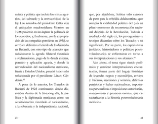42 43
mática y política que incluía los temas agra-
rios, del subsuelo y la retroactividad de la
ley. Los acuerdos del presidente Calles con
el embajador estadounidense Morrow en
1928 pusieron en un impasse la polémica de
los acuerdos; y, finalmente, con la expropia-
ción de las compañías petroleras en 1938, se
cerró en definitiva el círculo de lo discutido
en Bucareli, con otro tipo de acuerdos que
solucionaron la agenda bilateral vinculada
a reclamaciones, pago de la deuda externa,
petróleo y aplicación agraria, y donde la
reivindicación del nacionalismo mexicano,
frente a Estados Unidos, pareció haber sido
solucionada por el presidente Lázaro Cár-
denas.55
A pesar de lo anterior, los Tratados de
Bucareli de 1923 continuaron siendo dis-
cutidos dentro de la historiografía, la po-
lítica y la diplomacia mexicanas como un
acontecimiento vinculado al nacionalismo,
a la soberanía y la independencia nacional,
que, por añadidura, habían sido razones
de peso para la rebeldía delahuertista, que
rompió la estabilidad política del país en
pleno momento de reconstrucción nacio-
nal después de la Revolución. Todavía a
mediados del siglo xx, los protagonistas y
testigos discutían sobre los Tratados y su
significado. Por su parte, los especialistas
jurídicos, historiadores o políticos posre-
volucionarios se enfrentaron en torno a
sus interpretaciones y sus alcances.56
Aún ahora, el tema sigue siendo polé-
mico y contiene interpretaciones encon-
tradas, forma parte del bagaje histórico
de leyendas negras y escondrijos, errores
y fracasos, sujeciones y secretos, defensas
patrióticas y luchas nacionalistas, impostu-
ras personalistas e imposiciones autoritarias,
compromisos y promesas oscuras, que ca-
racterizaron a la historia posrevolucionaria
mexicana.
 
