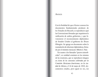 Anexos
Con la finalidad de que el lector conozca los
documentos fundamentales producto de
los Tratados de Bucareli, se reproducen aquí
las Convenciones firmadas que requirieron la
ratificación de ambos gobiernos, y que fa-
vorecieron el reconocimiento diplomático
de Estados Unidos al gobierno de Álvaro
Obregón. Se agrega un documento sobre la
reanudación de relaciones diplomáticas, firma-
do por el ministro mexicano Alberto J. Pani.
En cuanto a los llamados “pactos extraofi-
ciales”, en realidad consisten en las minutas
de las reuniones, que se reproducen íntegras
en Actas de los convenios celebrados por la
Comisión Mexicano-Americana, en la ciu-
dad de México, el 14 de mayo de 1923, do-
cumentos citados, pero igual en sre, La
45
 