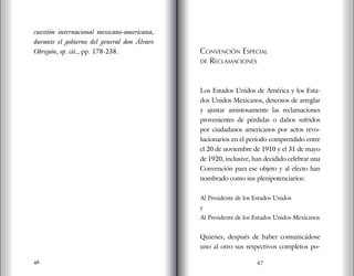 46
cuestión internacional mexicano-americana,
durante el gobierno del general don Álvaro
Obregón, op. cit., pp. 178-238. Convención Especial
de Reclamaciones
Los Estados Unidos de América y los Esta-
dos Unidos Mexicanos, deseosos de arreglar
y ajustar amistosamente las reclamaciones
provenientes de pérdidas o daños sufridos
por ciudadanos americanos por actos revo-
lucionarios en el período comprendido entre
el 20 de noviembre de 1910 y el 31 de mayo
de 1920, inclusive, han decidido celebrar una
Convención para ese objeto y al efecto han
nombrado como sus plenipotenciarios:
Al Presidente de los Estados Unidos
y
Al Presidente de los Estados Unidos Mexicanos
Quienes, después de haber comunicádose
uno al otro sus respectivos completos po-
47
 